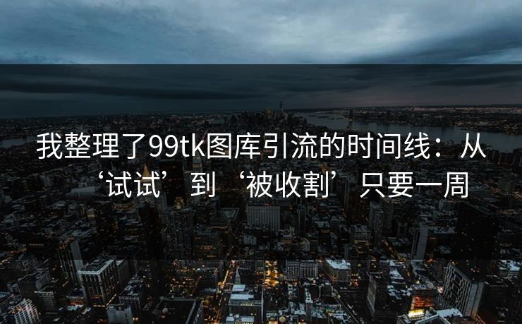 我整理了99tk图库引流的时间线:从‘试试’到‘被收割’只要一周