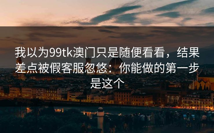 我以为99tk澳门只是随便看看,结果差点被假客服忽悠:你能做的第一步是这个 我以为99tk澳门只是随便看看,结果差点被假客服忽悠:你能做的第一步是这个