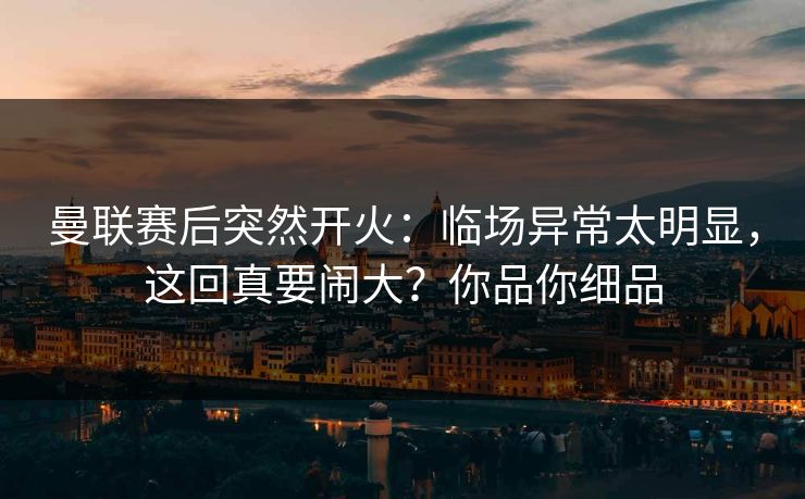 曼联赛后突然开火：临场异常太明显，这回真要闹大？你品你细品