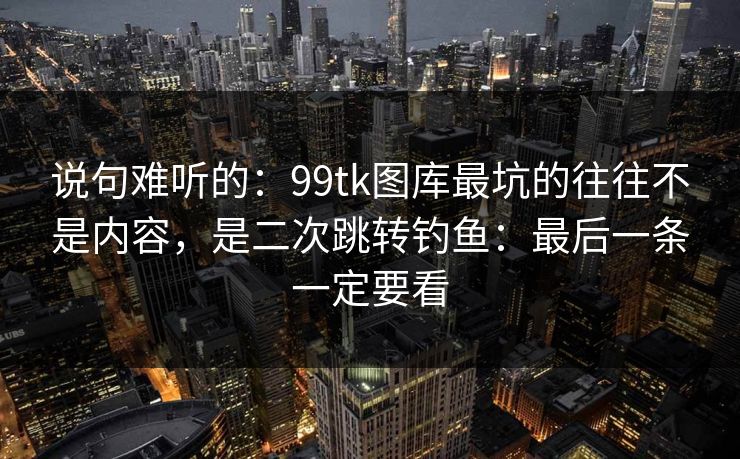 说句难听的：99tk图库最坑的往往不是内容，是二次跳转钓鱼：最后一条一定要看
