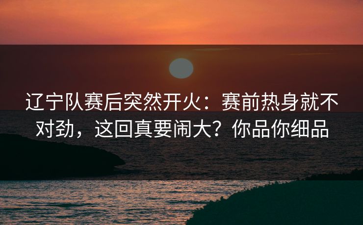 辽宁队赛后突然开火：赛前热身就不对劲，这回真要闹大？你品你细品