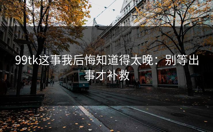 99tk这事我后悔知道得太晚：别等出事才补救