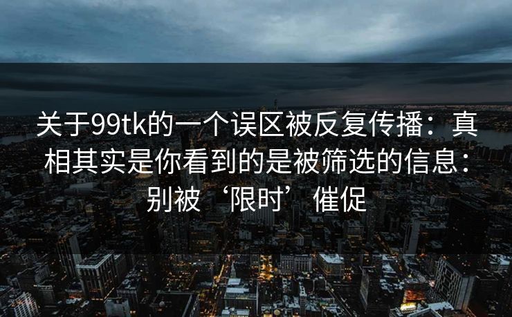 关于99tk的一个误区被反复传播：真相其实是你看到的是被筛选的信息：别被‘限时’催促