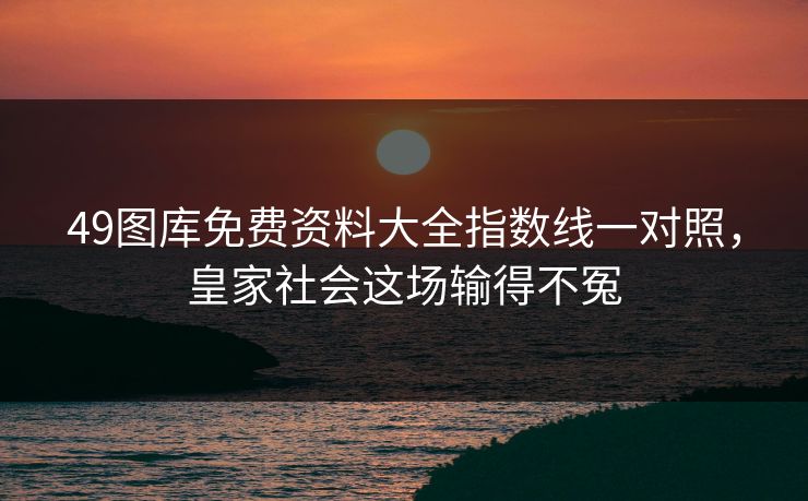 49图库免费资料大全指数线一对照，皇家社会这场输得不冤