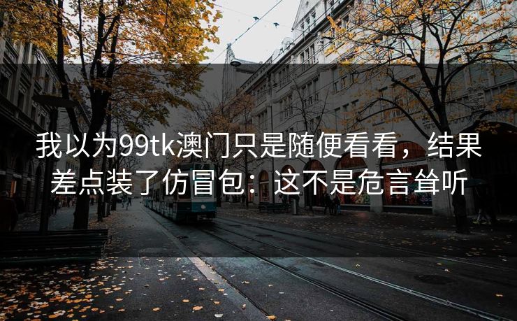 我以为99tk澳门只是随便看看，结果差点装了仿冒包：这不是危言耸听