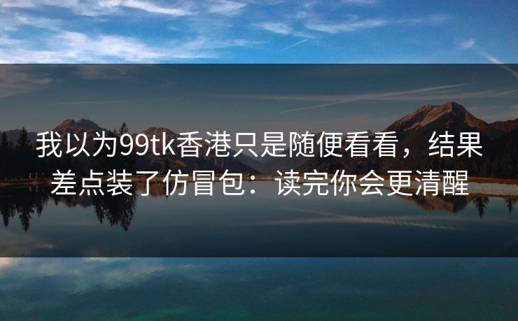 我以为99tk香港只是随便看看，结果差点装了仿冒包：读完你会更清醒