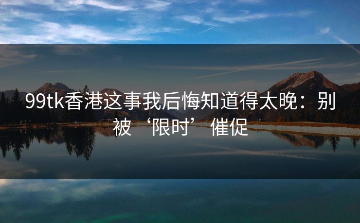 99tk香港这事我后悔知道得太晚：别被‘限时’催促