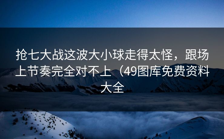 抢七大战这波大小球走得太怪，跟场上节奏完全对不上（49图库免费资料大全